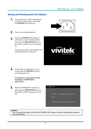 Page 18DLP Projector – User’s Manual 
 
 
Starting and Shutting  down the Projector 
1.  Connect the power cord to the projector. 
Connect the other end to a wall outlet. 
The POWER  LED will be on. 
2.  Turn on the connected devices.  
3.  Ensure the  POWER LED displays a 
solid amber and not a flashing amber. 
Then press the 
  POWER  button on 
the remote control to turn on the projec-
tor.  
The projector splash screen displays and 
connected devices are detected. 
4.  If more than one input device is con-...