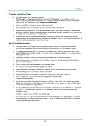 Page 4Preface 
 
 
–  iii  – 
Projector Installation Notice 
¾   Place the projector in a horizontal position 
The tilt angle of the projector should not exceed 15 degrees,  nor should the projector be in-
stalled in any way other than the desktop and ceiling mount, otherwise lamp life could decrease 
dramatically, and may lead to other  unpredictable damages.     
¾   Allow at least 50 cm clearance around the exhaust vent. 
¾   Ensure that the intake vents do not recycle hot air from the exhaust vent. 
¾...