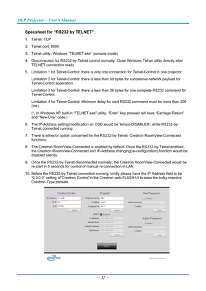 Page 41DLP Projector – User’s Manual 
 
 
Specsheet for “RS232 by TELNET” : 
1. Telnet: TCP 
2.  Telnet port: 8000 
3.  Telnet utility: Windows “T ELNET.exe” (console mode) 
4.  Disconnection for RS232-by-Telnet  control normally: Close Windows Telnet utility directly after 
TELNET connection ready 
5.  Limitation 1 for Telnet-Control: there is onl y one connection for Telnet-Control in one projector 
Limitation 2 for Telnet-Control: there is less  than 50 bytes for successive network payload for...