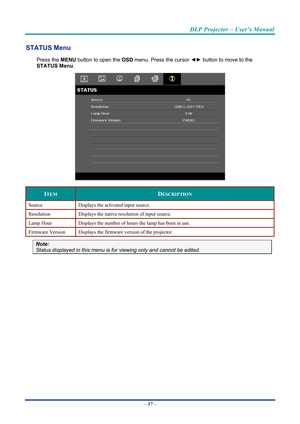 Page 46DLP Projector – User’s Manual 
 
 
STATUS Menu 
Press the  MENU button to open the  OSD menu. Press the cursor  ◄► button to move to the  
STATUS Menu .  
 
ITEM DESCRIPTION 
Source  Displays the activated input source. 
Resolution  Displays the native resolution of input source. 
Lamp Hour Displays the number of hours the lamp has been in use. 
Firmware Version  Displays the firmware version of the projector. 
Note:  
Status displayed in this menu is  for viewing only and cannot be edited. 
 
– 37  –  