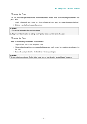 Page 50DLP Projector – User’s Manual 
 
 
–  41  – 
Cleaning the Lens 
You can purchase optic  lens cleaner from most camera stores . Refer to the following to clean the pro-
jector lens. 
1.   Apply a little optic lens cleaner to a clean soft cloth. (Do not apply the cleaner directly to the lens.) 
2.   Lightly wipe the lens in a circular motion. 
Caution: 
1. Do not use abrasive cleaners or solvents. 
2. To prevent discoloration  or fading, avoid getting cleaner on the projector case. 
Cleaning the Case...