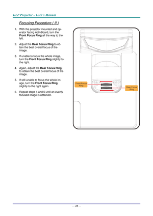 Page 53DLP Projector – User’s Manual 
 
 
—  44 — 
Focusing Procedure ( II ) 
1.  With the projector mounted and op-
erator facing ActivBoard, turn the 
Front  Focus Ring  all the way to the 
left. 
2. Adjust the  Rear Focus Ring  to ob-
tain the best overall focus of the 
image. 
3.  If unable to focus the whole image,  turn the  Front Focus Ring  slightly to 
the right. 
4.  Again, adjust the  Rear Focus Ring 
to obtain the best overall focus of the 
image. 
5.  If still unable to focus the whole im- age,...