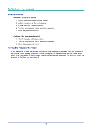 Page 57DLP Projector – User’s Manual 
 
 
—  48 — 
Audio Problems 
Problem: There is no sound 
1.  Adjust the volume on the remote control.  
2.  Adjust the volume of the audio source. 
3.  Check the audio cable connection. 
4.  Test the source audio output with other speakers. 
5.  Have the projector serviced. 
 
Problem: The sound is distorted  
1. Check the audio cable connection. 
2.  Test the source audio output with other speakers. 
3.  Have the projector serviced. 
Having the Projector Serviced 
If you...