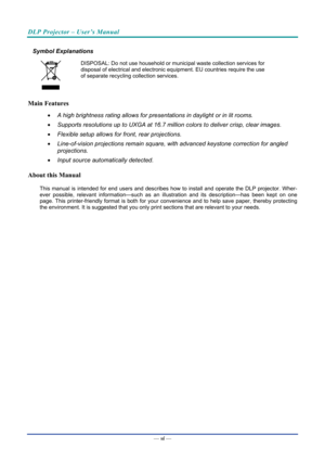 Page 7DLP Projector – User’s Manual 
 
 
Symbol Explanations 
 
DISPOSAL: Do not use household or municipal waste collection services for 
disposal of electrical and electronic equipment. EU countries require the use 
of separate recycling collection services. 
Main Features 
•   A high brightness rating allows for presentations in daylight or in lit rooms. 
•   Supports resolutions up to UXGA at 16.7 million colors to deliver crisp, clear images. 
•   Flexible setup allows for front, rear projections. 
•...