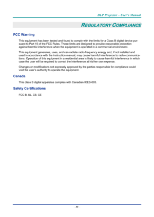 Page 64DLP Projector – User’s Manual 
 
 
–  55  – 
REGULATORY COMPLIANCE 
FCC Warning 
This equipment has been tested and found to comply wi th the limits for a Class B digital device pur-
suant to Part 15 of the FCC Rules. These lim its are designed to provide reasonable protection 
against harmful interference when the equipm ent is operated in a commercial environment. 
This equipment generates, uses, and  can radiate radio frequency energy and, if not installed and 
used in accordance with the instruction...