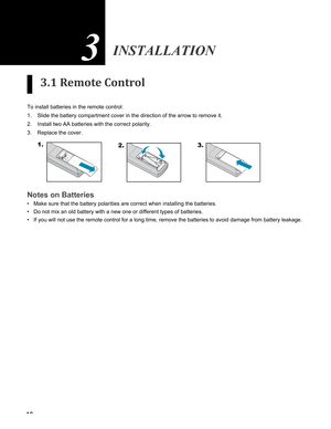 Page 16
16

3.1 Remote Control
To install batteries in the remote control:
Slide the battery compartment cover in the direction of the arrow to rem\
ove it.
Install two AA batteries with the correct polarity.
Replace the cover. 
1.2.3.
 
 
 
 
 
 
Notes on Batteries
Make sure that the battery polarities are correct when installing the ba\
tteries.
Do not mix an old battery with a new one or different types of batteries\
.
If you will not use the remote control for a long time, remove the batte\
ries to avoid...