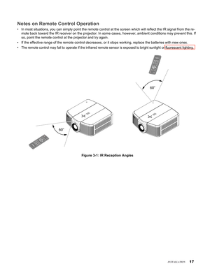 Page 17
17
insTallaTion
Notes on Remote Control Operation
In most situations, you can simply point the remote control at the scree\
n which will reflect the IR signal from the re-
mote back toward the IR receiver on the projector. In some cases, howeve\
r, ambient conditions may prevent this. If 
so, point the remote control at the projector and try again.
If the effective range of the remote control decreases, or it stops work\
ing, replace the batteries with new ones.
The remote control may fail to operate if...