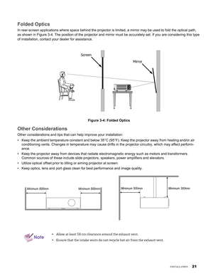 Page 21
1
insTallaTion
Folded Optics
In rear-screen applications where space behind the projector is limited,\
 a mirror may be used to fold the optical path, 
as shown in Figure 3-4. The position of the projector and mirror must be\
 accurately set. If you are considering this type 
of installation, contact your dealer for assistance.
Screen
Mirror
Figure 3-4: Folded Optics
Other Considerations
Other considerations and tips that can help improve your installation:
Keep the ambient temperature constant and...