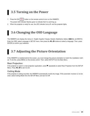 Page 31
1
insTallaTion
3.5 Turning on the Power
Press the ON  button on the remote control to turn on the H9080FD.  
The power LED indicator flashes green to indicate that it is warming up.\
 
When the projector is ready for use, the LED indicator turns off, and th\
e projector lights.
3.6 Changing the OSD Language
The H9080FD can display the menus in  English, Español, Français, Deutsch, Nederlands, Italiano, 繁體中文, and 简体中文.
Enter the OSD, select Language in SETUP menu, then press the  or  buttons to...