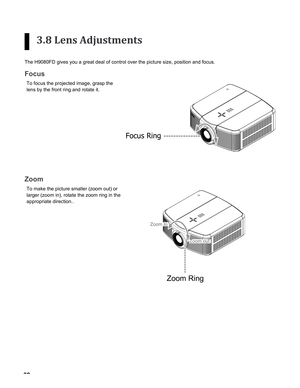 Page 32


3.8 Lens Adjustments
The H9080FD gives you a great deal of control over the picture size, pos\
ition and focus.
Focus
To focus the projected image, grasp the 
lens by the front ring and rotate it.
Focus Ring
Zoom
To make the picture smaller (zoom out) or 
larger (zoom in), rotate the zoom ring in the 
appropriate direction..
Zoom Ring
Zoom In
Zoom out
insTallaTion 
