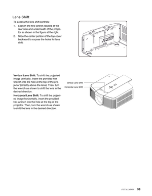 Page 33


Lens Shift
To access the lens shift controls:
Loosen the two screws located at the 
rear side and underneath of the projec-
tor as shown in the figure at the right.
Slide the center portion of the top cover 
backward to expose the holes for lens 
shift.
 
 
 
 
 
 
 
 
 
Vertical Lens Shift: To shift the projected 
image vertically, insert the provided hex 
wrench into the hole at the top of the pro-
jector (directly above the lens). Then, turn 
the wrench as shown to shift the lens in the...