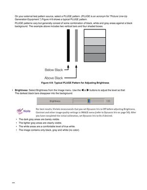 Page 42
4

On your external test pattern source, select a PLUGE pattern. (PLUGE is\
 an acronym for “Picture Line-Up 
Generation Equipment.”) Figure 4-9 shows a typical PLUGE pattern.
PLUGE patterns vary but generally consist of some combination of black, \
white and gray areas against a black 
background. The example above includes two vertical bars and four shaded\
 boxes.
Below Black
Above Black
Figure 4-9: Typical PLUGE Pattern for Adjusting Brightness
Brightness: Select Brightness from the Image menu....