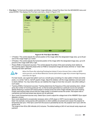 Page 51
51

Fine Sync: To fine-tune the position and other image attributes, choose Fine Sync f\
rom the ADVANCED menu and 
press ENTER. This displays the Fine Sync sub-menu, shown in Figure 4-18.\
Figure 4-18: Fine Sync Sub-Menu
V Position: This control adjusts the vertical position of the image with\
in the designated image area, up to 25 per-
cent of the image height up or down.
H Position: This control adjusts the horizontal position of the image wi\
thin the designated image area, up to 25 
percent of the...