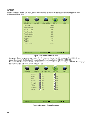 Page 52
5

SETUP
Use the controls in the SETUP menu, shown in Figure 4-19, to change the \
display orientation and perform other,  
common installation tasks.
Figure 4-19: H9080FD SETUP Menu
Language: Select Language and press the  or  buttons to change the OSD Language. The H9080FD can  
display the menus in English, Español, Français, Deutsch, Nederlands, Italiano, 繁體中文, and 简体中文. 
Source Enable: To enable or disable selection of a source, choose Source Enable and pre\
ss ENTER. This displays 
the Source...
