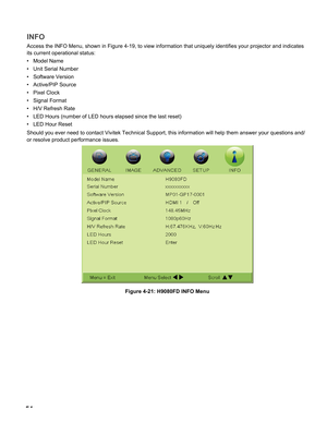 Page 54
54

INFO
Access the INFO Menu, shown in Figure 4-19, to view information that uni\
quely identifies your projector and indicates 
its current operational status:
Model Name
Unit Serial Number
Software Version
Active/PIP Source
Pixel Clock
Signal Format
H/V Refresh Rate
LED Hours (number of LED hours elapsed since the last reset)
LED Hour Reset
Should you ever need to contact Vivitek Technical Support, this informat\
ion will help them answer your questions and/
or resolve product performance issues....