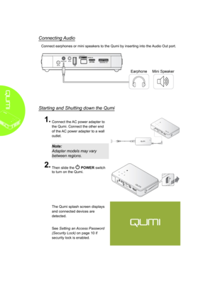 Page 148
Connecting Audio
Connect earphones or mini speakers to the Qumi by inserting into the Audio Out port.
Starting and Shutting down the Qumi
1�
 
Connect the AC power adapter to 
the Qumi. Connect the other end 
of the AC power adapter to a wall 
outlet.
Note: 
Adapter models may vary 
between regions.
2�
 
Then slide the  POWER switch 
to turn on the Qumi.
 
The Qumi splash screen displays 
and connected devices are 
detected.
 
See Setting an Access Password 
(Security Lock) on page 10 if 
security lock...