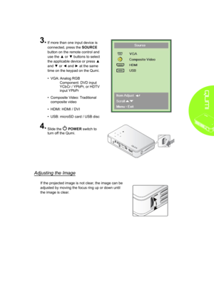 Page 159
3�
 
If more than one input device is 
connected, press the SOURCE 
button on the remote control and 
use the ▲ or ▼ buttons to select 
the applicable device or press ▲ 
and ▼ or ◄ and ► at the same 
time on the keypad on the Qumi.
• VGA: Analog RGB
Component: DVD input 
YCbCr / YPbPr, or HDTV 
input YPbPr
• Composite Video: Traditional 
composite video
• HDMI: HDMI / DVI
• USB: microSD card / USB disc
4�
 
Slide the  POWER switch to 
turn off the Qumi. 
Adjusting the Image
If the projected image is...