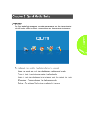 Page 1913
Chapter 3  Qumi Media Suite
Overview
The Qumi Media Suite is designed to provide easy access to your files from an inserted 
microSD card or USB drive. Music, movies, pictures and documents can be displayed. 
The media suite menu contains 5 applications that can be accessed:
• Movie – An easy to use movie player that displays multiple movie formats.
• Photo – A photo viewer that contains slide show functionality.
• Music – A music player that supports many types of audio files, ready to play music.
•...