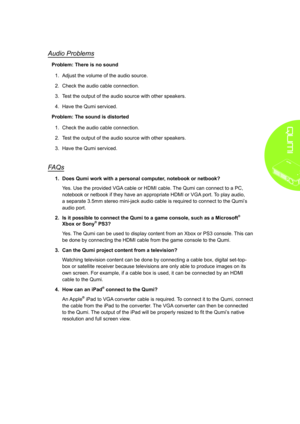 Page 4539
Audio Problems
Problem: There is no sound
1. Adjust the volume of the audio source.
2. Check the audio cable connection.
3. Test the output of the audio source with other speakers.
4. Have the Qumi serviced.
Problem: The sound is distorted
1. Check the audio cable connection.
2. Test the output of the audio source with other speakers.
3. Have the Qumi serviced.
FAQs
1� Does Qumi work with a personal computer, notebook or netbook?
Yes. Use the provided VGA cable or HDMI cable. The Qumi can connect to a...