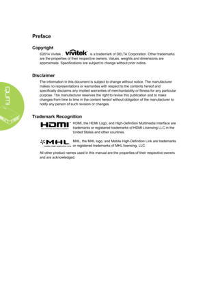 Page 2ii
Preface
Copyright
©2014 Vivitek .  is a trademark of DELTA Corporation. Other trademarks 
are the properties of their respective owners. Values, weights and dimensions are 
approximate. Specifications are subject to change without prior notice.
Disclaimer
The information in this document is subject to change without notice. The manufacturer 
makes no representations or warranties with respect to the contents here\
of and 
specifically disclaims any implied warranties of merchantability or fitness for...