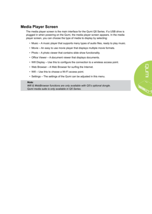 Page 115
Media Player Screen
The media player screen is the main interface for the Qumi Q5 Series. If a USB drive is 
plugged in when powering on the Qumi, the media player screen appears. In the media 
player screen, you can choose the type of media to display by selecting:
• Music – A music player that supports many types of audio files, ready to play music.
• Movie – An easy to use movie player that displays multiple movie formats.
• Photo – A photo viewer that contains slide show functionality.
• Office...