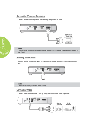 Page 148
Connecting Personal Computers
Connect a personal computer to the Qumi by using the VGA cable.
Personal
Computer
Note: 
The personal computer must have a VGA output port to use the VGA cable to connect to 
the Qumi.
Inserting a USB Drive
Connect a USB drive to the Qumi by inserting the storage device(s) into the appropriate 
port.
Connecting Video
Connect video devices to the Qumi by using the audio/video cable.(Optional)
Game
ConsoleDVD
Player
Note: 
The feature is only available in Q5 Series.  