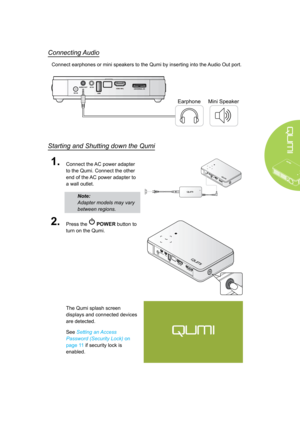 Page 159
Connecting Audio
Connect earphones or mini speakers to the Qumi by inserting into the Audio Out port.
EarphoneMini Speaker
Starting and Shutting down the Qumi
1.Connect the AC power adapter 
to the Qumi. Connect the other 
end of the AC power adapter to 
a wall outlet.
Note: 
Adapter models may vary 
between regions.
2.Press the  POWER button to 
turn on the Qumi.
The Qumi splash screen 
displays and connected devices 
are detected.
See Setting an Access 
Password (Security Lock) on 
page 11 if...