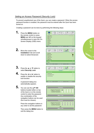 Page 1711
Setting an Access Password (Security Lock)
To prevent unauthorized use of the Qumi, you can create a password. When the access 
password function is enabled, the password must be entered after the Qumi has been 
turned on. 
Creating a password can be done by performing the following steps:
1.Press the MENU button on 
the remote control or press 
MENU and  on the keypad 
simultaneously to open the On-
Screen Display (OSD) menu.
2.Move the cursor to the 
Installation I tab and scroll 
down to select...