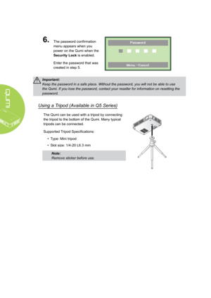 Page 1812
6.The password confirmation 
menu appears when you 
power on the Qumi when the 
Security Lock is enabled. 
Enter the password that was 
created in step 5.
Important: 
Keep the password in a safe place. Without the password, you will not be able to use 
the Qumi. If you lose the password, contact your reseller for informatio\
n on resetting the 
password.
Using a Tripod (Available in Q5 Series)
The Qumi can be used with a tripod by connecting 
the tripod to the bottom of the Qumi. Many typical 
tripods...