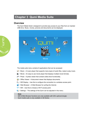 Page 2014
Chapter 3  Qumi Media Suite
Overview
The Qumi Media Suite is designed to provide easy access to your files from an inserted 
USB drive. Music, movies, pictures and documents can be displayed. 
The media suite menu contains 8 applications that can be accessed:
• Music – A music player that supports many types of audio files, ready to play music.
• Movie – An easy to use movie player that displays multiple movie formats.
• Photo – A photo viewer that contains slide show functionality.
• Office Viewer –...