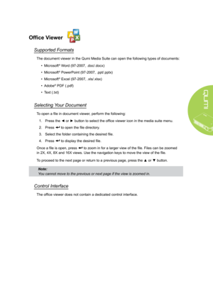 Page 2519
Office Viewer
Supported Formats
The document viewer in the Qumi Media Suite can open the following types of documents:
• Microsoft® Word (97-2007, .doc/.docx)
• Microsoft® PowerPoint (97-2007, .ppt/.pptx)
• Microsoft® Excel (97-2007, .xls/.xlsx)
• Adobe® PDF (.pdf)
• Text (.txt) 
Selecting Your Document
To open a file in document viewer, perform the following:
1. Press the ◄ or ► button to select the office viewer icon in the media suite menu.
2. Press  to open the file directory.
3. Select the folder...