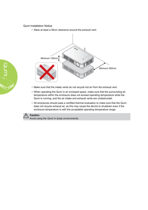 Page 4iv
Qumi Installation Notice
• Allow at least a 50cm clearance around the exhaust vent.
Minimum 100mmMinimum 500mm
• Make sure that the intake vents do not recycle hot air from the exhaust vent.
• When operating the Qumi in an enclosed space, make sure that the surroun\
ding air 
temperature within the enclosure does not exceed operating temperature w\
hile the 
Qumi is running, and the air intake and exhaust vents are unobstructed.
• All enclosures should pass a certified thermal evaluation to make sure...