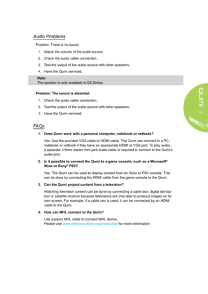 Page 5145
Audio Problems
Problem: There is no sound
1. Adjust the volume of the audio source.
2. Check the audio cable connection.
3. Test the output of the audio source with other speakers.
4. Have the Qumi serviced.
Problem: The sound is distorted
1. Check the audio cable connection.
2. Test the output of the audio source with other speakers.
3. Have the Qumi serviced.
FAQs
1. Does Qumi work with a personal computer, notebook or netbook?
Yes. Use the provided VGA cable or HDMI cable. The Qumi can connect to a...