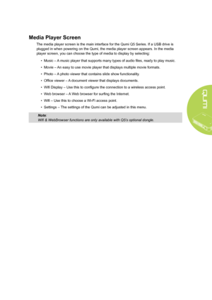 Page 11
5
Media Player Screen
The media player screen is the main interface for the Qumi Q5 Series. If a USB drive is 
plugged in when powering on the Qumi, the media player screen appears. In the media 
player screen, you can choose the type of media to display by selecting:
• Music – A music player that supports many types of audio files, ready to play music.
• Movie – An easy to use movie player that displays multiple movie formats.
• Photo – A photo viewer that contains slide show functionality.
• Office...
