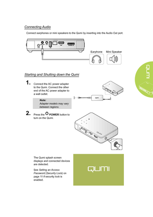 Page 15
9
Connecting Audio
Connect earphones or mini speakers to the Qumi by inserting into the Audio Out port.
EarphoneMini Speaker
Starting and Shutting down the Qumi
1.Connect the AC power adapter 
to the Qumi. Connect the other 
end of the AC power adapter to 
a wall outlet.
Note: 
Adapter models may vary 
between regions.
2.Press the  POWER button to 
turn on the Qumi.
The Qumi splash screen 
displays and connected devices 
are detected.
See Setting an Access 
Password (Security Lock) on 
page 11 if...