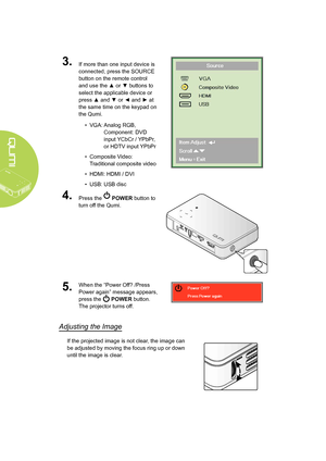 Page 16
10
3.If more than one input device is 
connected, press the SOURCE 
button on the remote control 
and use the ▲ or ▼ buttons to 
select the applicable device or 
press ▲ and ▼ or ◄ and ► at 
the same time on the keypad on 
the Qumi.
• VGA:   Analog RGB, 
Component: DVD 
input YCbCr / YPbPr, 
or HDTV input YPbPr
• Composite Video: 
Traditional composite video
• HDMI: HDMI / DVI
• USB: USB disc
4.Press the  POWER button to 
turn off the Qumi.
5.When the “Power Off? /Press 
Power again” message appears,...