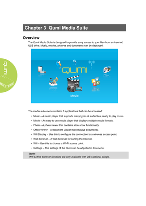 Page 20
14
Chapter 3  Qumi Media Suite
Overview
The Qumi Media Suite is designed to provide easy access to your files from an inserted 
USB drive. Music, movies, pictures and documents can be displayed. 
The media suite menu contains 8 applications that can be accessed:
• Music – A music player that supports many types of audio files, ready to play music.
• Movie – An easy to use movie player that displays multiple movie formats.
• Photo – A photo viewer that contains slide show functionality.
• Office viewer –...