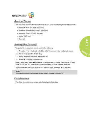 Page 25
19
Office Viewer
Supported Formats
The document viewer in the Qumi Media Suite can open the following types of documents:
• Microsoft® Word (97-2007, .doc/.docx)
• Microsoft® PowerPoint (97-2007, .ppt/.pptx)
• Microsoft® Excel (97-2007, .xls/.xlsx)
• Adobe® PDF (.pdf)
• Text (.txt) 
Selecting Your Document
To open a file in document viewer, perform the following:
1.  Press the ◄ or ► button to select the office viewer icon in the media suite menu.
2. Press  to open the file directory.
3. Select the...