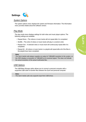 Page 29
23
Settings
System Options
The system options menu displays the system and firmware information. The Information 
menu provides details about the software version.
Play Mode
The play mode menu displays settings for both video and music player options.  The 
following settings are available:
• Repeat None – The videos or music tracks will not repeat after it is completed.
• Shuffle – The order of videos or music tracks will play in a random order.
• Repeat One – A selected video or music track will...