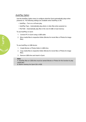 Page 30
24
AutoPlay Option
Use the AutoPlay Option menu to configure what the Qumi automatically plays when 
powered on. The following settings are available when AutoPlay is ON.
• AutoPlay – Turn on or off auto play.
• AutoPlay Type – Automatically play photo or video files when powered on.
• File Path – Automatically play files in the root of USB or local memory.
To use AutoPlay on Qumi:
1.  Connect PC to Qumi using a USB cable.
2. Move media files to respective folder (Movies for movie files or Photos for...