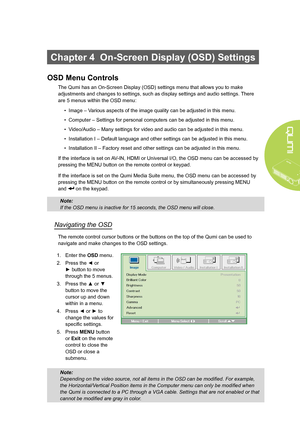 Page 31
25
Chapter 4  On-Screen Display (OSD) Settings
OSD Menu Controls
The Qumi has an On-Screen Display (OSD) settings menu that allows you to make 
adjustments and changes to settings, such as display settings and audio settings. There 
are 5 menus within the OSD menu:
• Image – Various aspects of the image quality can be adjusted in this menu.
• Computer – Settings for personal computers can be adjusted in this menu.
• Video/Audio – Many settings for video and audio can be adjusted in this menu.
•...