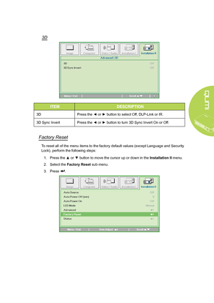 Page 45
39
3D
ITEMDESCRIPTION
3DPress the ◄ or ► button to select Off, DLP-Link or IR.
3D Sync InvertPress the ◄ or ► button to turn 3D Sync Invert On or Off.
Factory Reset
To reset all of the menu items to the factory default values (except Language and Security 
Lock), perform the following steps:
1. Press the ▲ or ▼ button to move the cursor up or down in the Installation II menu.
2. Select the Factory Reset sub menu.
3. Press .
Downloaded From projector-manual.com Vivitek Manuals  