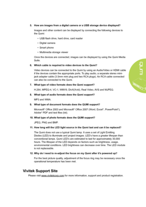 Page 51
45
5. How are images from a digital camera or a USB storage device displayed?
Images and other content can be displayed by connecting the following devices to 
the Qumi:
• USB flash drive, hard drive, card reader
• Digital camera
• Smart phone
• Multimedia storage viewer
Once the devices are connected, images can be displayed by using the Qumi Media 
Suite.
6.  Which cable is required to video devices to the Qumi?
Video devices can be connected to the Qumi by using an Audio/Video or HDMI cable 
if the...