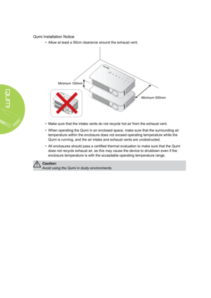 Page 4iv
Qumi Installation Notice
• Allow at least a 50cm clearance around the exhaust vent.
Minimum 100mmMinimum 500mm
• Make sure that the intake vents do not recycle hot air from the exhaust vent.
• When operating the Qumi in an enclosed space, make sure that the surroun\
ding air 
temperature within the enclosure does not exceed operating temperature w\
hile the 
Qumi is running, and the air intake and exhaust vents are unobstructed.
• All enclosures should pass a certified thermal evaluation to make sure...