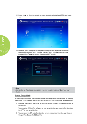 Page 4236
12. Press the ▲ or ▼ on the remote or smart device to select a listed SSID and press 
.
 
13. Once the SSID is selected, a password prompt displays. Enter the correlating 
password if required. Tap or click OK to enter. Tap or click Cancel to stop the 
process. Click Forget to remove the selected WiFi profile.
Note: 
After setting up the wireless connection, you may need to reconnect Qumi\
 and your 
device.
Router Setup Mode
In this configuration, both the Qumi and device are connected to a local...