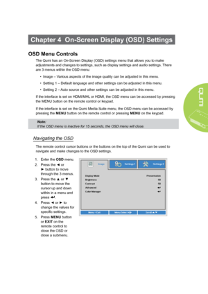 Page 4943
Chapter 4  On-Screen Display (OSD) Settings
OSD Menu Controls
The Qumi has an On-Screen Display (OSD) settings menu that allows you to make 
adjustments and changes to settings, such as display settings and audio settings. There 
are 3 menus within the OSD menu:
• Image – Various aspects of the image quality can be adjusted in this menu.
• Setting 1 – Default language and other settings can be adjusted in this menu.
• Setting 2 – Auto source and other settings can be adjusted in this menu.
If the...