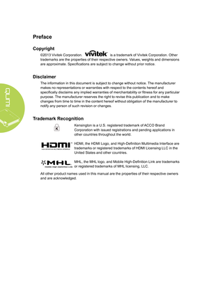 Page 2ii
Preface
Copyright
©2013 Vivitek Corporation.  is a trademark of Vivitek Corporation. Other 
trademarks are the properties of their respective owners. Values, weights and dimensions 
are approximate. Specifications are subject to change without prior notice.
Disclaimer
The information in this document is subject to change without notice.  The manufacturer 
makes no representations or warranties with respect to the contents here\
of and 
specifically disclaims any implied warranties of merchantability...