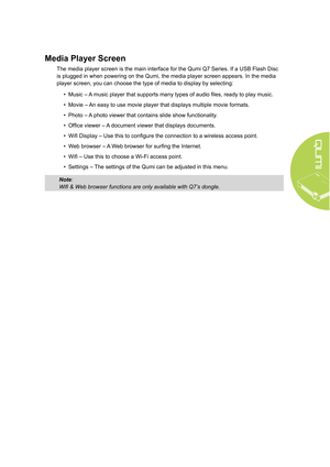 Page 115
Media Player Screen
The media player screen is the main interface for the Qumi Q7 Series. If a USB Flash Disc 
is plugged in when powering on the Qumi, the media player screen appears. In the media 
player screen, you can choose the type of media to display by selecting:• Music – A music player that supports many types of audio files, ready to play music.
•  Movie – An easy to use movie player that displays multiple movie formats.
•  Photo – A photo viewer that contains slide show functionality.
•...