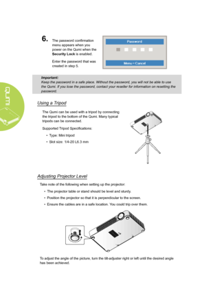 Page 1812
6.The password confirmation 
menu appears when you 
power on the Qumi when the 
Security Lock is enabled. 
Enter the password that was 
created in step 5.
Important: 
Keep the password in a safe place. Without the password, you will not be able to use 
the Qumi. If you lose the password, contact your reseller for informatio\
n on resetting the 
password.
Using a Tripod
The Qumi can be used with a tripod by connecting 
the tripod to the bottom of the Qumi. Many typical 
tripods can be connected....