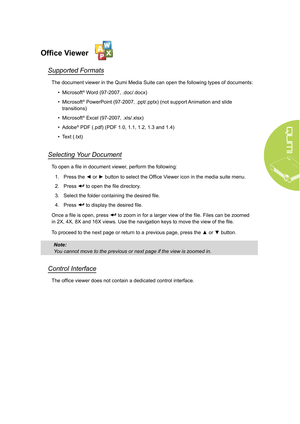 Page 2519
Office Viewer
Supported Formats
The document viewer in the Qumi Media Suite can open the following types of documents:• Microsoft
® Word (97-2007, .doc/.docx)
•  Microsoft
® PowerPoint (97-2007, .ppt/.pptx) (not support Animation and slide 
transitions)
•  Microsoft
® Excel (97-2007, .xls/.xlsx)
•  Adobe
® PDF (.pdf) (PDF 1.0, 1.1, 1.2, 1.3 and 1.4)
•  Text (.txt) 
Selecting Your Document
To open a file in document viewer, perform the following:
1.  Press the ◄ or ► button to select the Office Viewer...